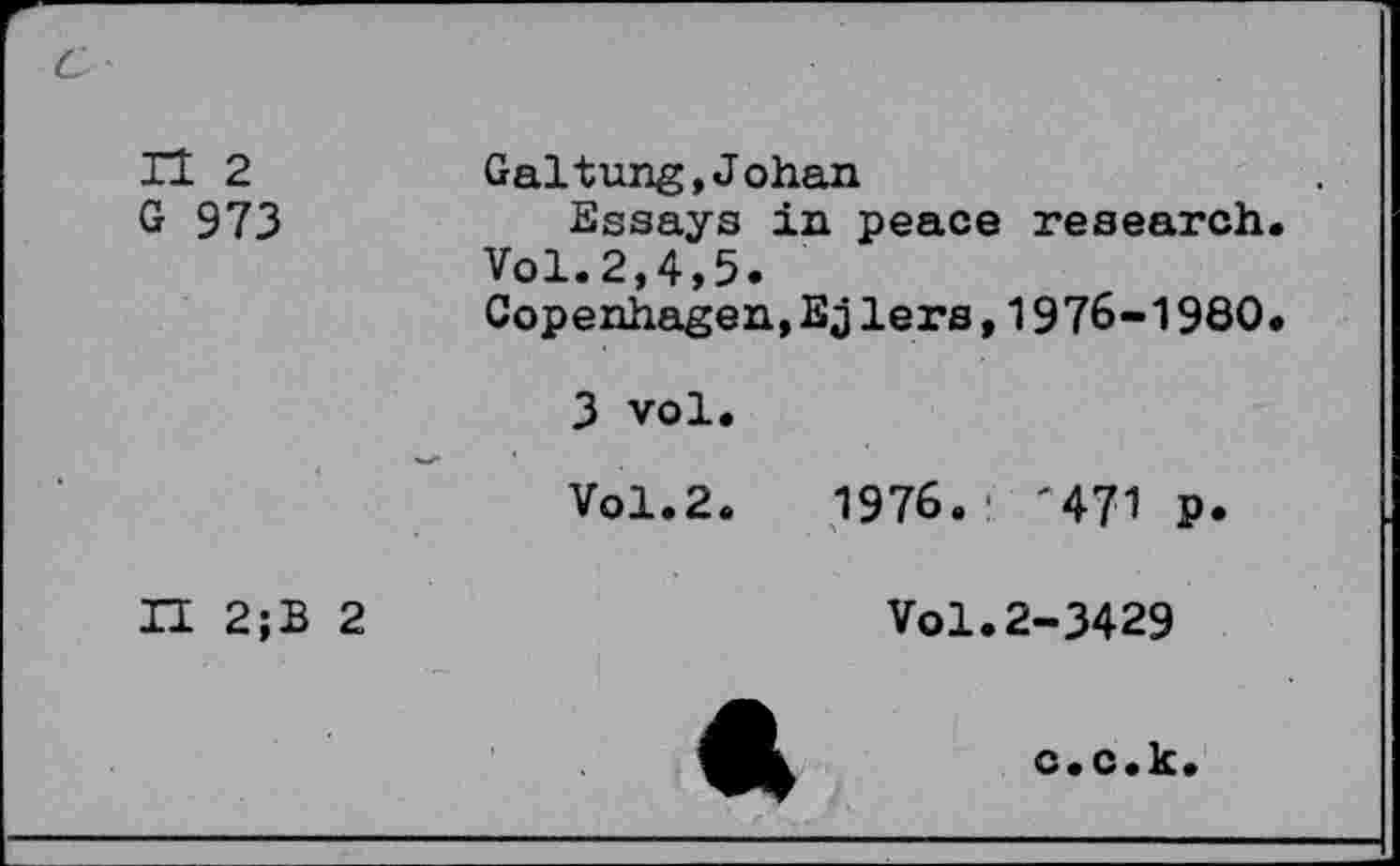 ﻿c
n 2 G 973 <	Galtung,Johan Essays in peace research Vol.2,4,5. Copenhagen,Ejlers,1976-1980 3 vol. Vol.2.	1976.' '471 p.
II 2;B 2	Vol.2-3429 A	c.c.k.